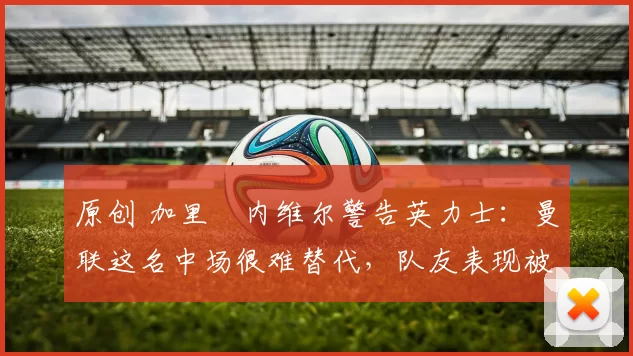原创 加里・内维尔警告英力士：曼联这名中场很难替代，队友表现被赞 “离谱”