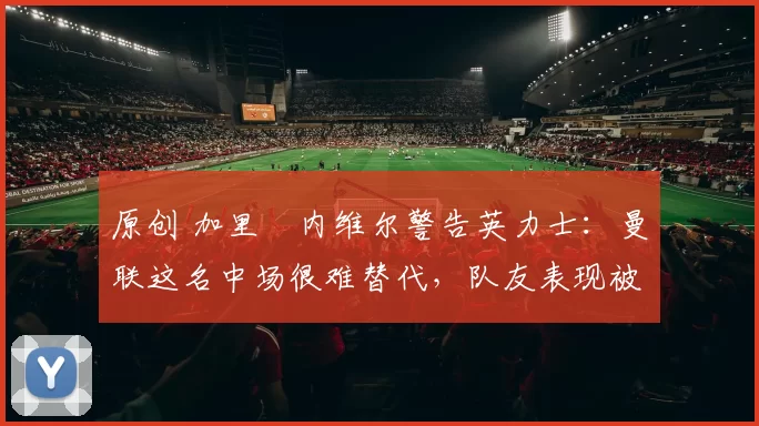 原创 加里・内维尔警告英力士:曼联这名中场很难替代,队友表现被赞 “离谱”