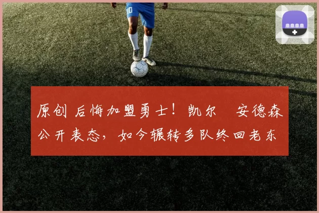 原创 后悔加盟勇士！凯尔・安德森公开表态，如今辗转多队终回老东家