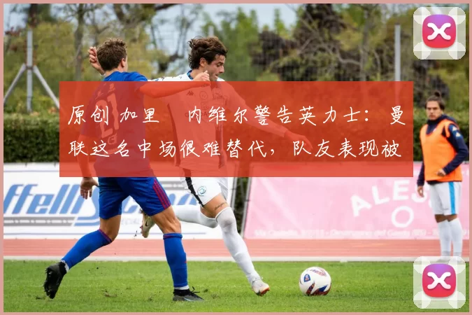 原创 加里・内维尔警告英力士：曼联这名中场很难替代，队友表现被赞 “离谱”