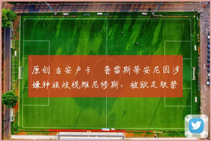 原创 吉安卢卡・普雷斯蒂安尼因涉嫌种族歧视维尼修斯，被欧足联禁赛