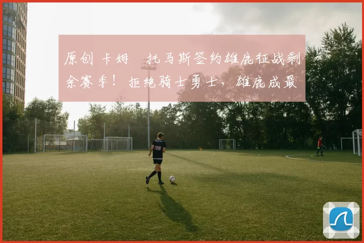 原创 卡姆・托马斯签约雄鹿征战剩余赛季！拒绝骑士勇士，雄鹿成最优选