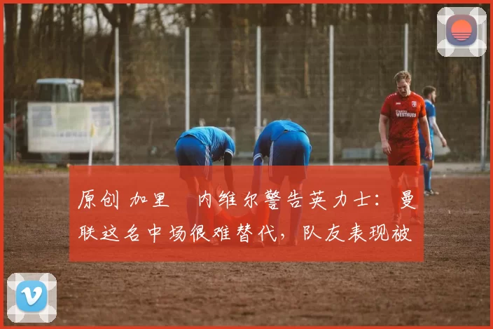 原创 加里・内维尔警告英力士：曼联这名中场很难替代，队友表现被赞 “离谱”