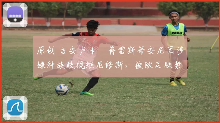 原创 吉安卢卡・普雷斯蒂安尼因涉嫌种族歧视维尼修斯，被欧足联禁赛