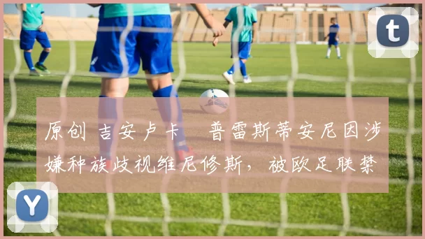 原创 吉安卢卡・普雷斯蒂安尼因涉嫌种族歧视维尼修斯，被欧足联禁赛