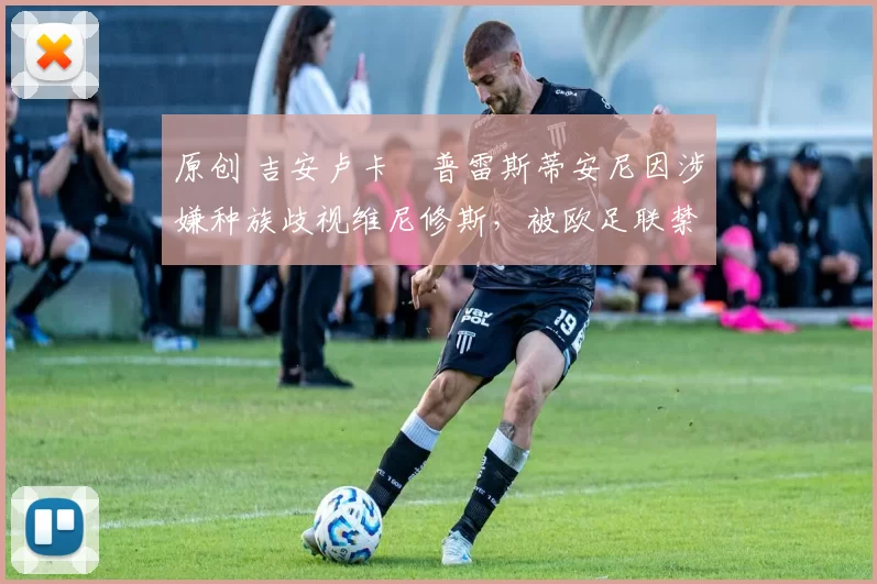 原创 吉安卢卡・普雷斯蒂安尼因涉嫌种族歧视维尼修斯，被欧足联禁赛