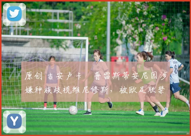 原创 吉安卢卡・普雷斯蒂安尼因涉嫌种族歧视维尼修斯，被欧足联禁赛