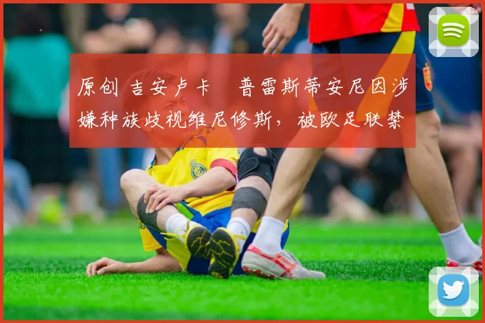 原创 吉安卢卡・普雷斯蒂安尼因涉嫌种族歧视维尼修斯,被欧足联禁赛