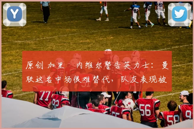 原创 加里・内维尔警告英力士：曼联这名中场很难替代，队友表现被赞 “离谱”