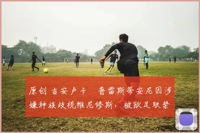 原创 吉安卢卡・普雷斯蒂安尼因涉嫌种族歧视维尼修斯,被欧足联禁赛