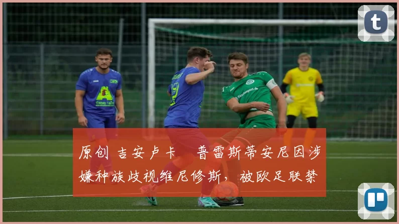 原创 吉安卢卡・普雷斯蒂安尼因涉嫌种族歧视维尼修斯,被欧足联禁赛