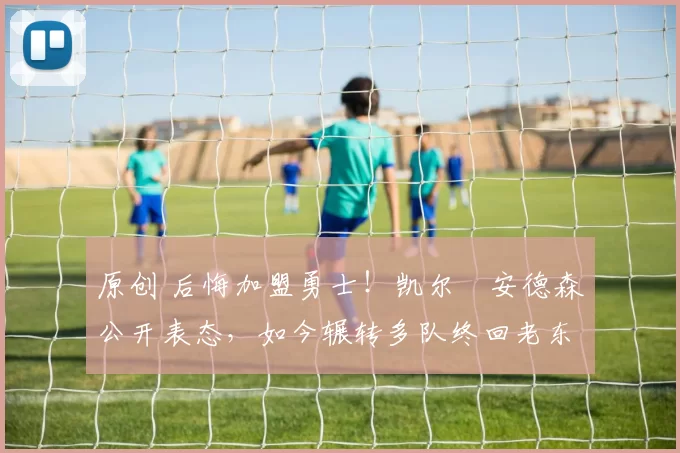 原创 后悔加盟勇士！凯尔・安德森公开表态，如今辗转多队终回老东家