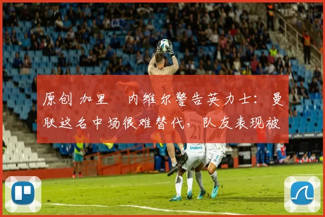 原创 加里・内维尔警告英力士:曼联这名中场很难替代,队友表现被赞 “离谱”