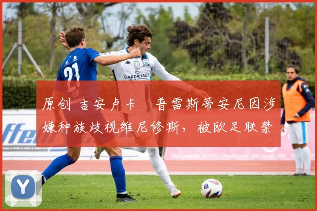 原创 吉安卢卡・普雷斯蒂安尼因涉嫌种族歧视维尼修斯，被欧足联禁赛