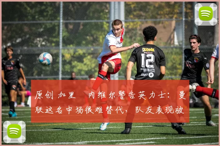 原创 加里・内维尔警告英力士：曼联这名中场很难替代，队友表现被赞 “离谱”