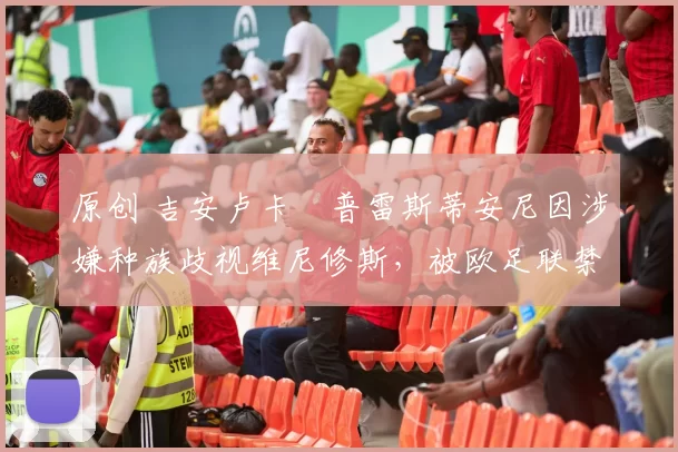 原创 吉安卢卡・普雷斯蒂安尼因涉嫌种族歧视维尼修斯,被欧足联禁赛