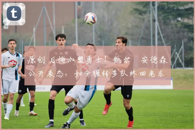 原创 后悔加盟勇士！凯尔・安德森公开表态，如今辗转多队终回老东家