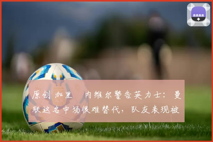 原创 加里・内维尔警告英力士：曼联这名中场很难替代，队友表现被赞 “离谱”