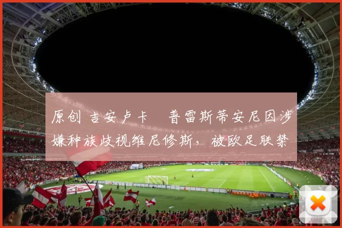 原创 吉安卢卡・普雷斯蒂安尼因涉嫌种族歧视维尼修斯,被欧足联禁赛