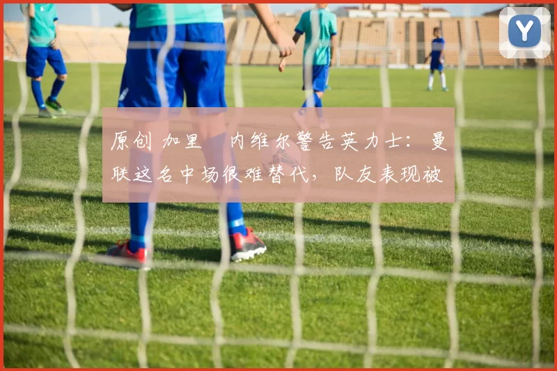 原创 加里・内维尔警告英力士：曼联这名中场很难替代，队友表现被赞 “离谱”