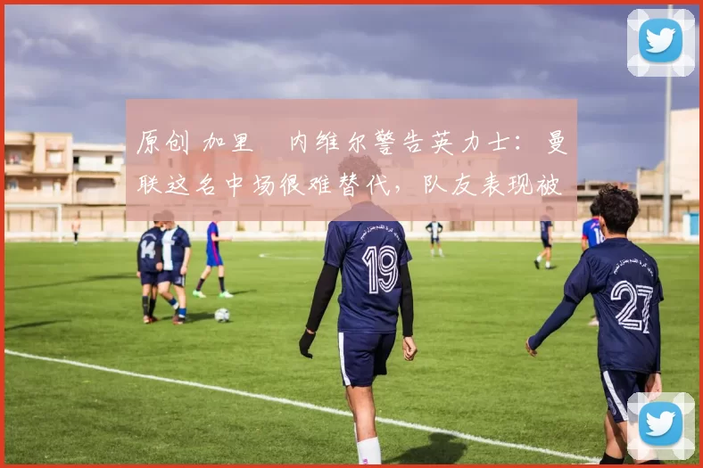 原创 加里・内维尔警告英力士：曼联这名中场很难替代，队友表现被赞 “离谱”