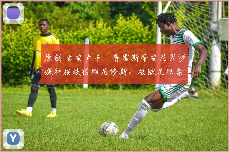原创 吉安卢卡・普雷斯蒂安尼因涉嫌种族歧视维尼修斯，被欧足联禁赛