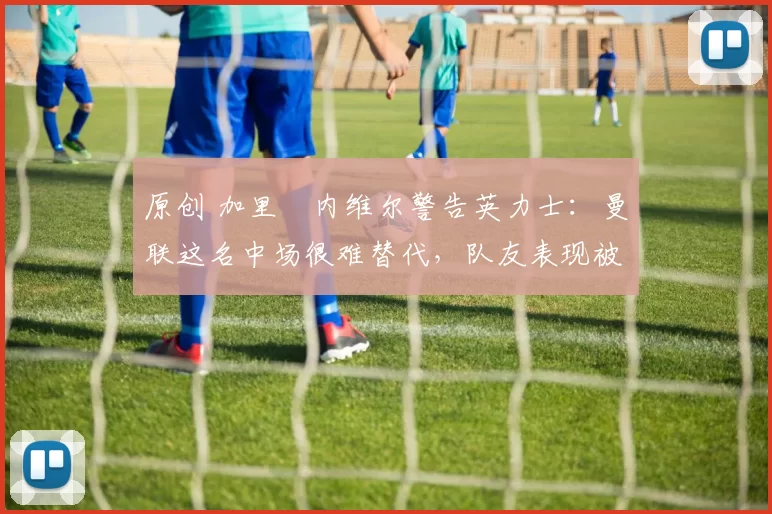 原创 加里・内维尔警告英力士：曼联这名中场很难替代，队友表现被赞 “离谱”