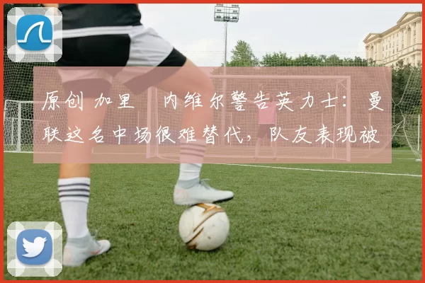 原创 加里・内维尔警告英力士：曼联这名中场很难替代，队友表现被赞 “离谱”