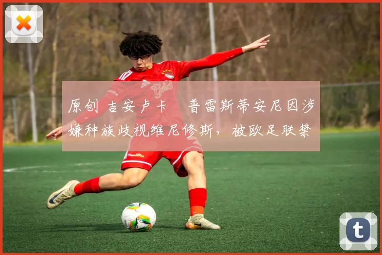 原创 吉安卢卡・普雷斯蒂安尼因涉嫌种族歧视维尼修斯,被欧足联禁赛