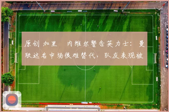 原创 加里・内维尔警告英力士：曼联这名中场很难替代，队友表现被赞 “离谱”