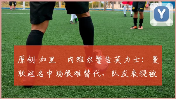 原创 加里・内维尔警告英力士:曼联这名中场很难替代,队友表现被赞 “离谱”