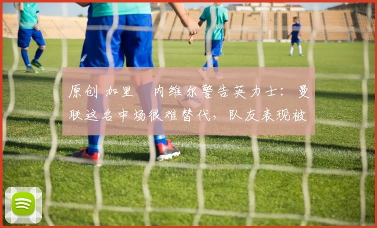 原创 加里・内维尔警告英力士：曼联这名中场很难替代，队友表现被赞 “离谱”