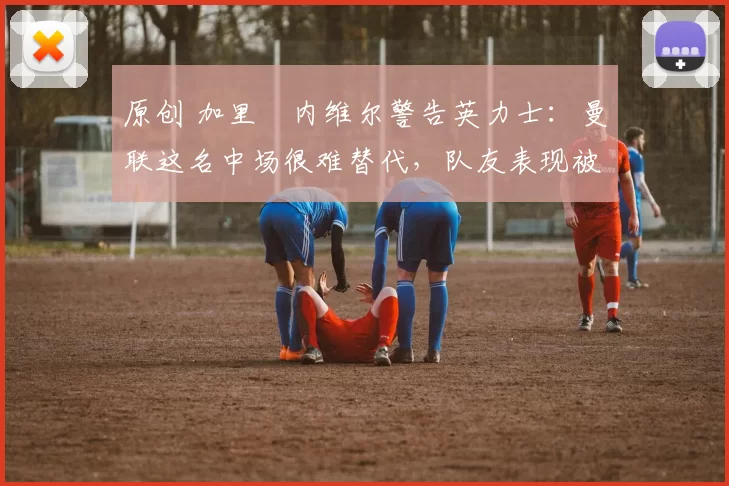 原创 加里・内维尔警告英力士：曼联这名中场很难替代，队友表现被赞 “离谱”