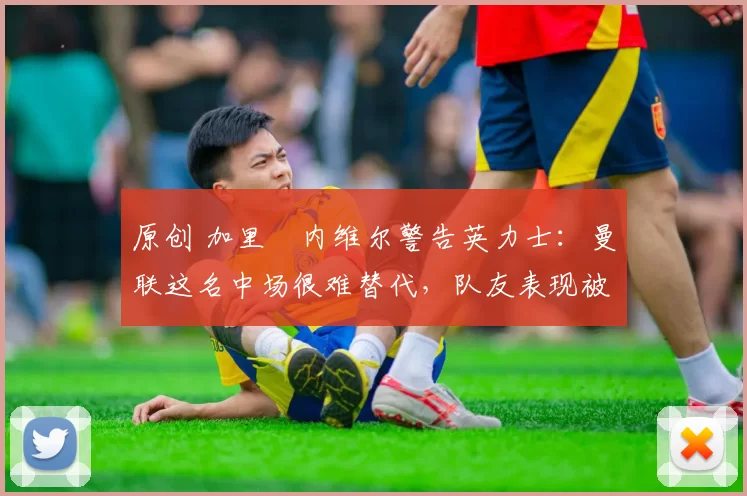 原创 加里・内维尔警告英力士：曼联这名中场很难替代，队友表现被赞 “离谱”