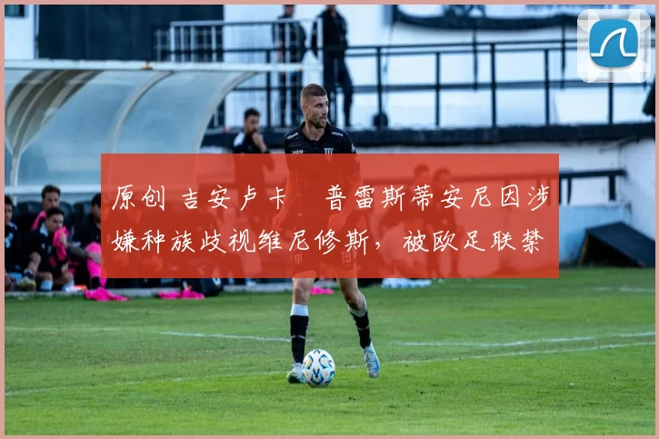 原创 吉安卢卡・普雷斯蒂安尼因涉嫌种族歧视维尼修斯,被欧足联禁赛