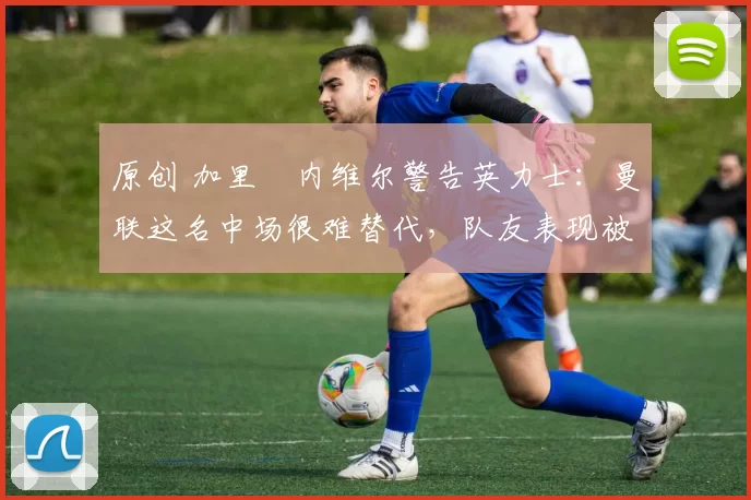 原创 加里・内维尔警告英力士：曼联这名中场很难替代，队友表现被赞 “离谱”