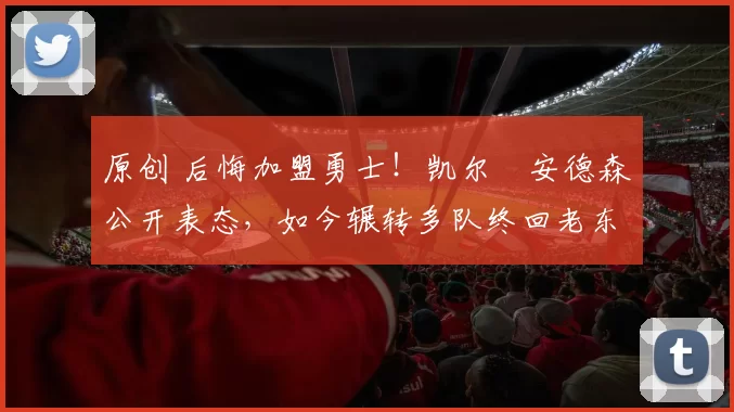 原创 后悔加盟勇士！凯尔・安德森公开表态，如今辗转多队终回老东家