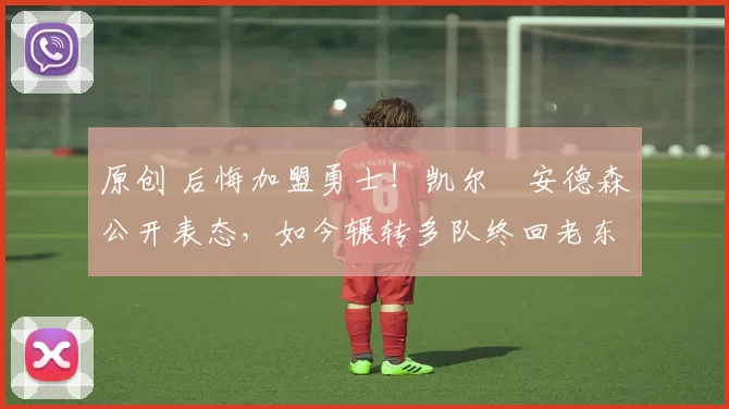 原创 后悔加盟勇士！凯尔・安德森公开表态，如今辗转多队终回老东家