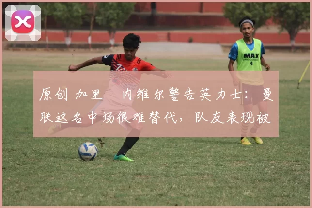 原创 加里・内维尔警告英力士：曼联这名中场很难替代，队友表现被赞 “离谱”