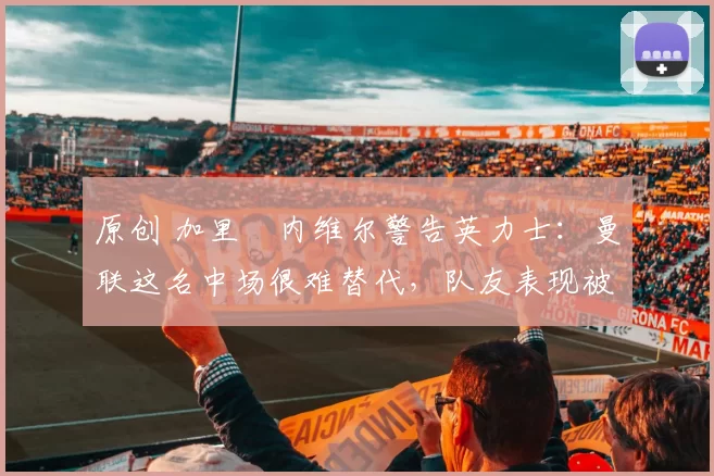 原创 加里・内维尔警告英力士:曼联这名中场很难替代,队友表现被赞 “离谱”