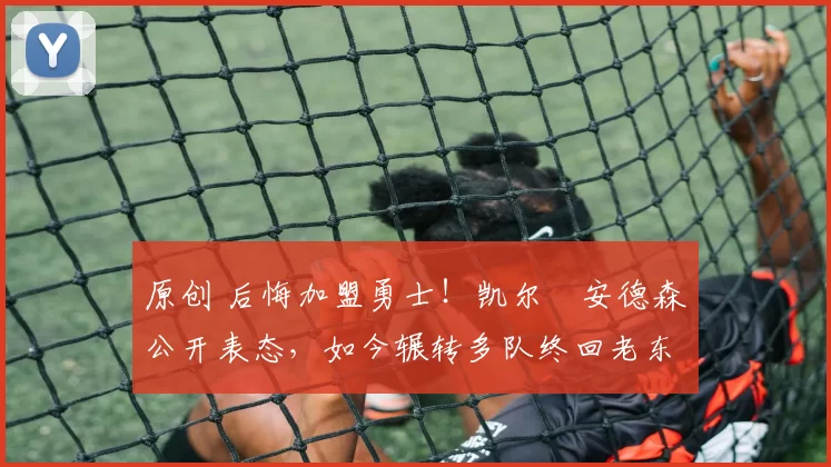 原创 后悔加盟勇士！凯尔・安德森公开表态，如今辗转多队终回老东家