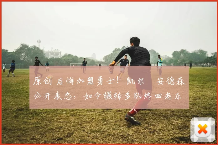 原创 后悔加盟勇士！凯尔・安德森公开表态，如今辗转多队终回老东家