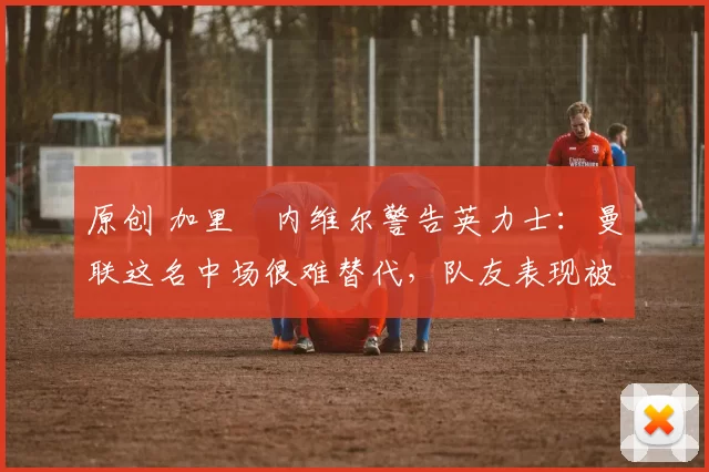 原创 加里・内维尔警告英力士：曼联这名中场很难替代，队友表现被赞 “离谱”