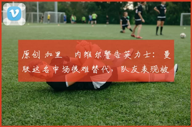 原创 加里・内维尔警告英力士：曼联这名中场很难替代，队友表现被赞 “离谱”