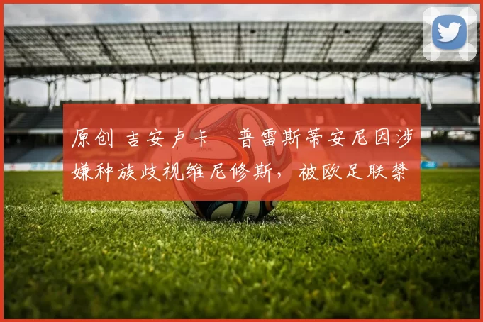 原创 吉安卢卡・普雷斯蒂安尼因涉嫌种族歧视维尼修斯，被欧足联禁赛