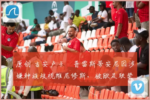 原创 吉安卢卡・普雷斯蒂安尼因涉嫌种族歧视维尼修斯，被欧足联禁赛