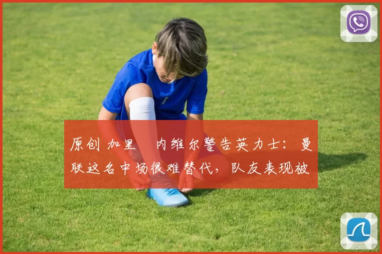 原创 加里・内维尔警告英力士:曼联这名中场很难替代,队友表现被赞 “离谱”