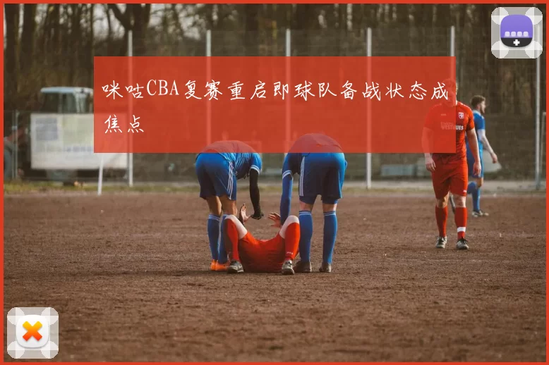 咪咕CBA复赛重启即球队备战状态成焦点