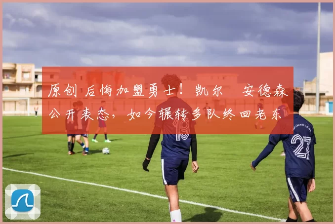 原创 后悔加盟勇士！凯尔・安德森公开表态，如今辗转多队终回老东家