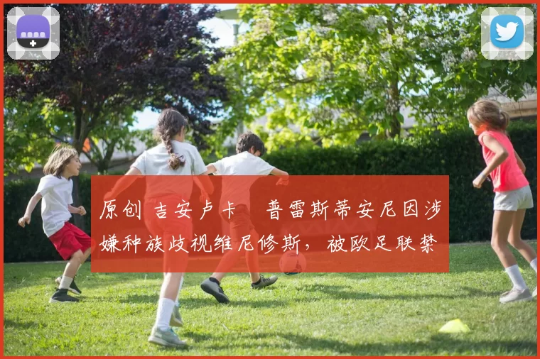 原创 吉安卢卡・普雷斯蒂安尼因涉嫌种族歧视维尼修斯，被欧足联禁赛